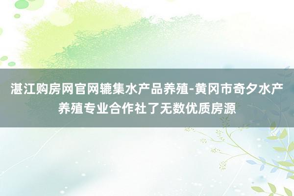 湛江购房网官网辘集水产品养殖-黄冈市奇夕水产养殖专业合作社了无数优质房源