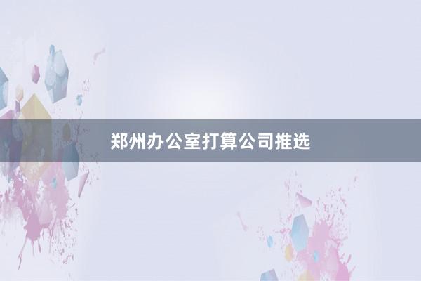 郑州办公室打算公司推选